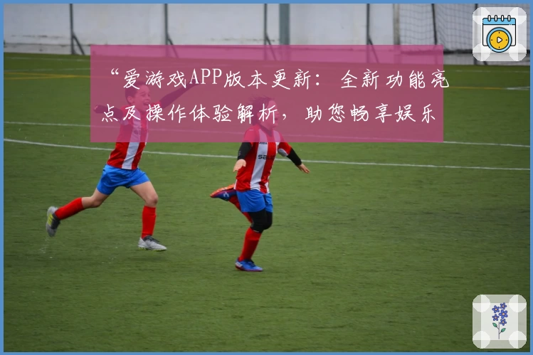 “爱游戏APP版本更新：全新功能亮点及操作体验解析，助您畅享娱乐新方式”