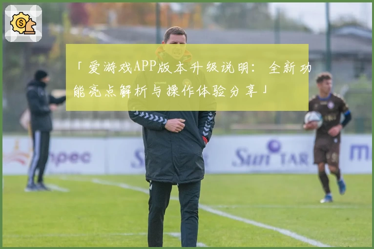 「爱游戏APP版本升级说明：全新功能亮点解析与操作体验分享」