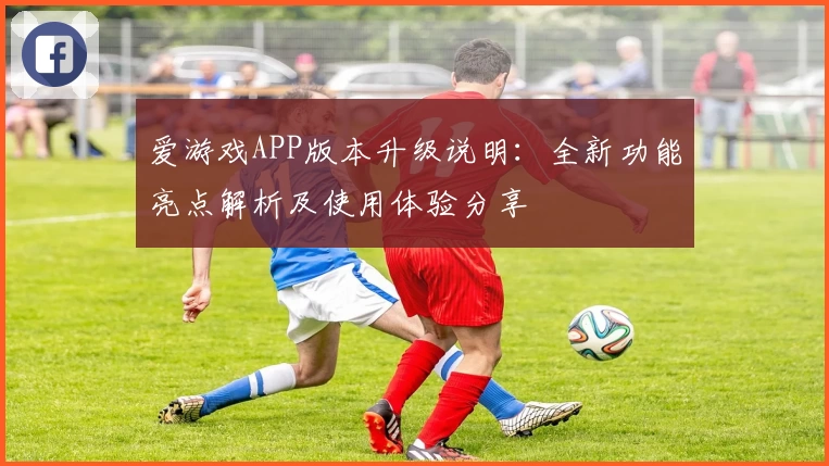 爱游戏APP版本升级说明：全新功能亮点解析及使用体验分享